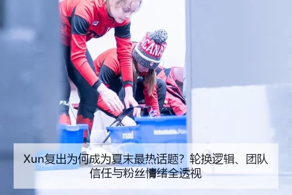 Xun复出为何成为夏末最热话题？轮换逻辑、团队信任与粉丝情绪全透视