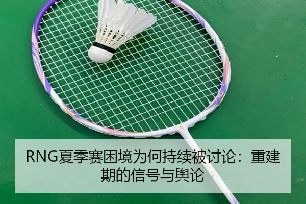 RNG夏季赛困境为何持续被讨论：重建期的信号与舆论